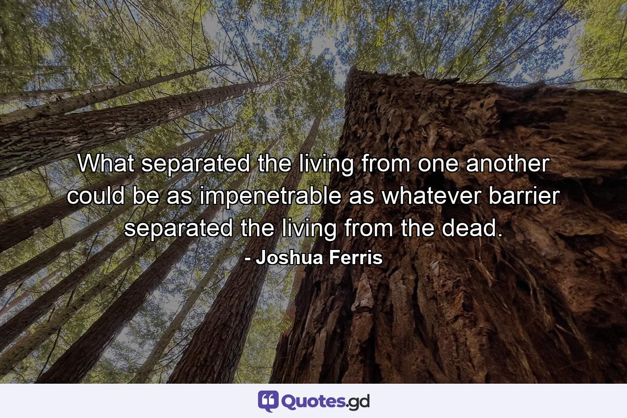 What separated the living from one another could be as impenetrable as whatever barrier separated the living from the dead. - Quote by Joshua Ferris