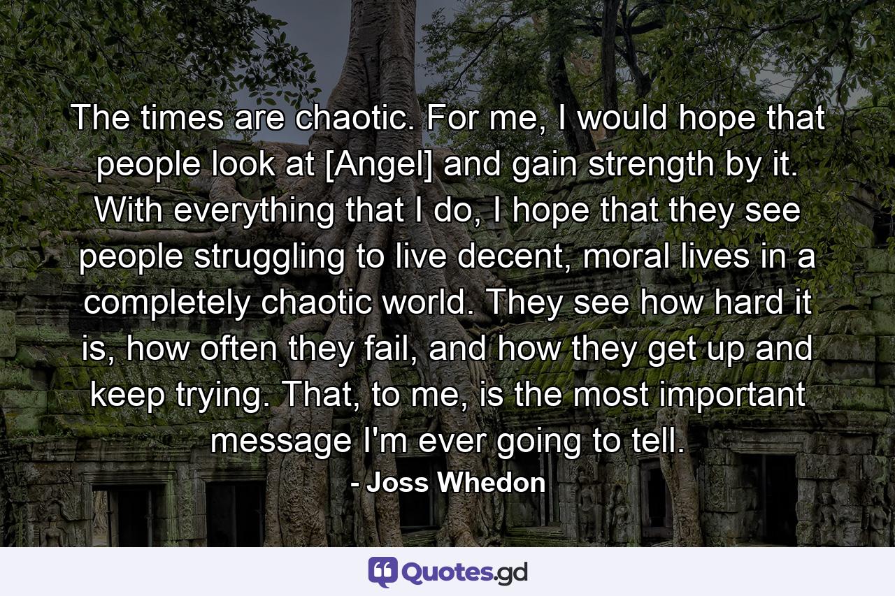 The times are chaotic. For me, I would hope that people look at [Angel] and gain strength by it. With everything that I do, I hope that they see people struggling to live decent, moral lives in a completely chaotic world. They see how hard it is, how often they fail, and how they get up and keep trying. That, to me, is the most important message I'm ever going to tell. - Quote by Joss Whedon