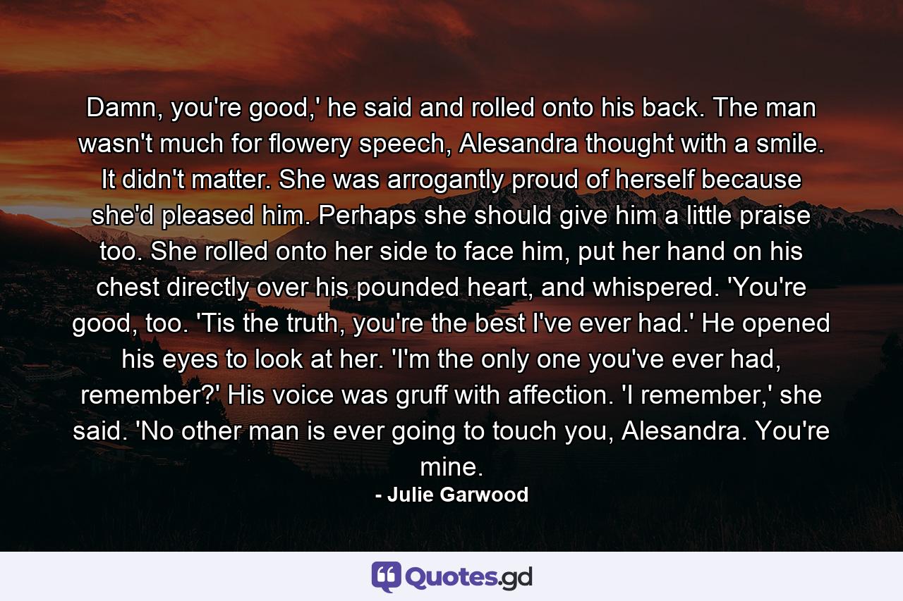 Damn, you're good,' he said and rolled onto his back. The man wasn't much for flowery speech, Alesandra thought with a smile. It didn't matter. She was arrogantly proud of herself because she'd pleased him. Perhaps she should give him a little praise too. She rolled onto her side to face him, put her hand on his chest directly over his pounded heart, and whispered. 'You're good, too. 'Tis the truth, you're the best I've ever had.' He opened his eyes to look at her. 'I'm the only one you've ever had, remember?' His voice was gruff with affection. 'I remember,' she said. 'No other man is ever going to touch you, Alesandra. You're mine. - Quote by Julie Garwood