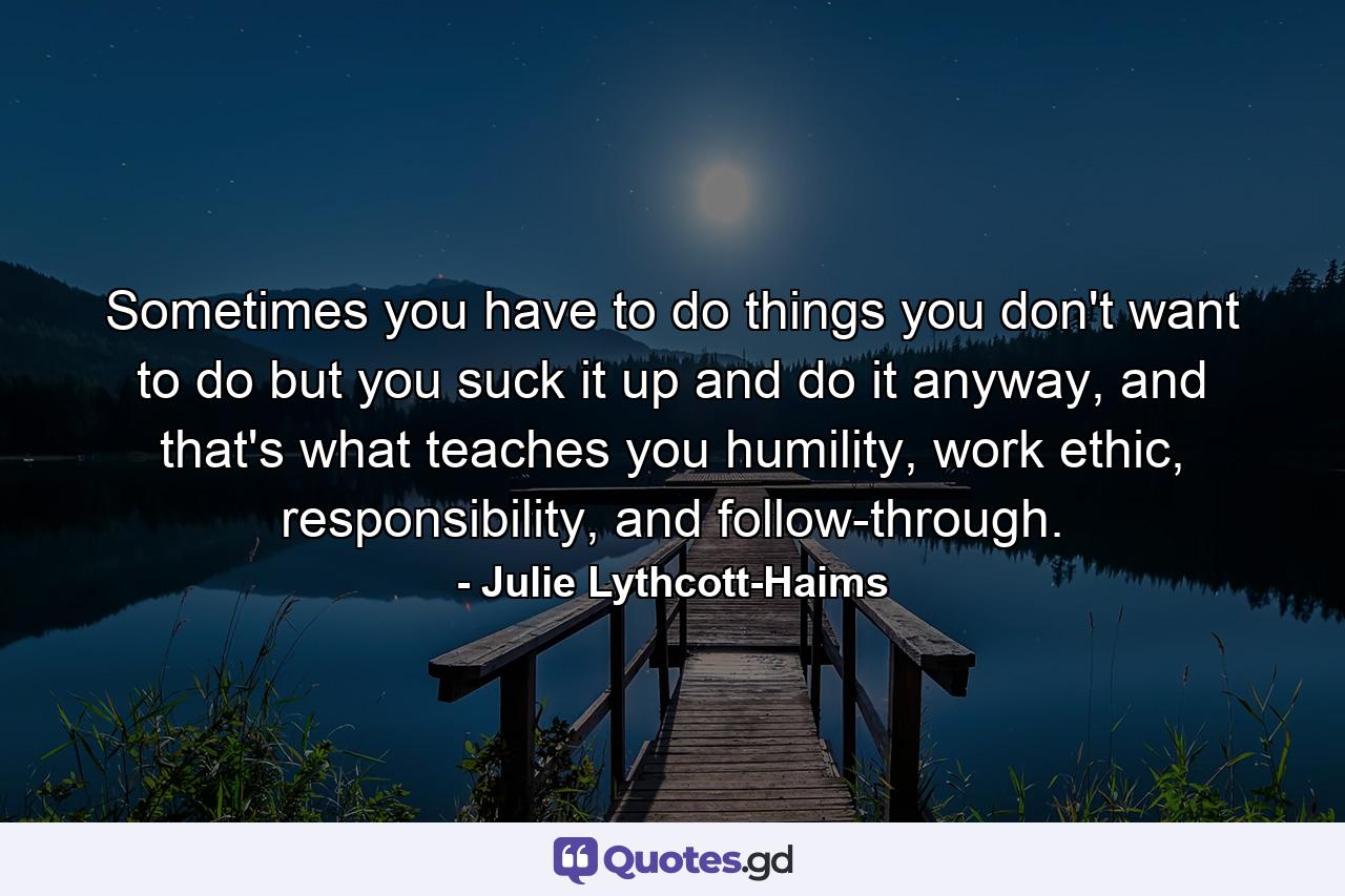 Sometimes you have to do things you don't want to do but you suck it up and do it anyway, and that's what teaches you humility, work ethic, responsibility, and follow-through. - Quote by Julie Lythcott-Haims