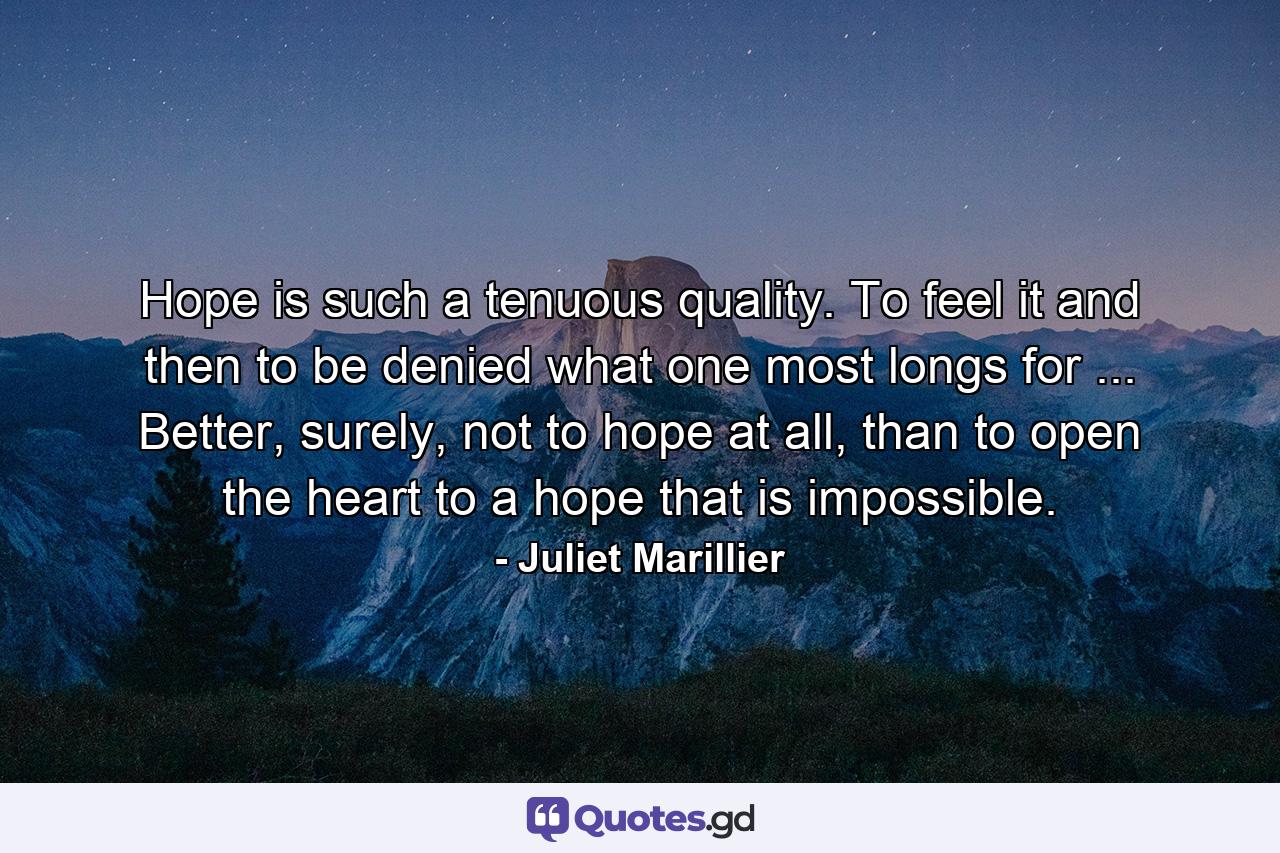 Hope is such a tenuous quality. To feel it and then to be denied what one most longs for ... Better, surely, not to hope at all, than to open the heart to a hope that is impossible. - Quote by Juliet Marillier