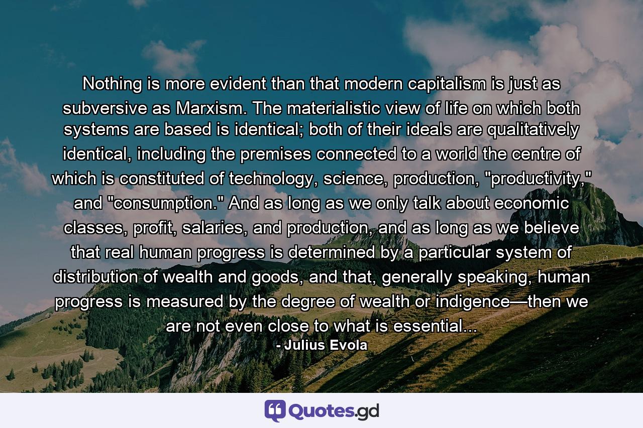 Nothing is more evident than that modern capitalism is just as subversive as Marxism. The materialistic view of life on which both systems are based is identical; both of their ideals are qualitatively identical, including the premises connected to a world the centre of which is constituted of technology, science, production, 