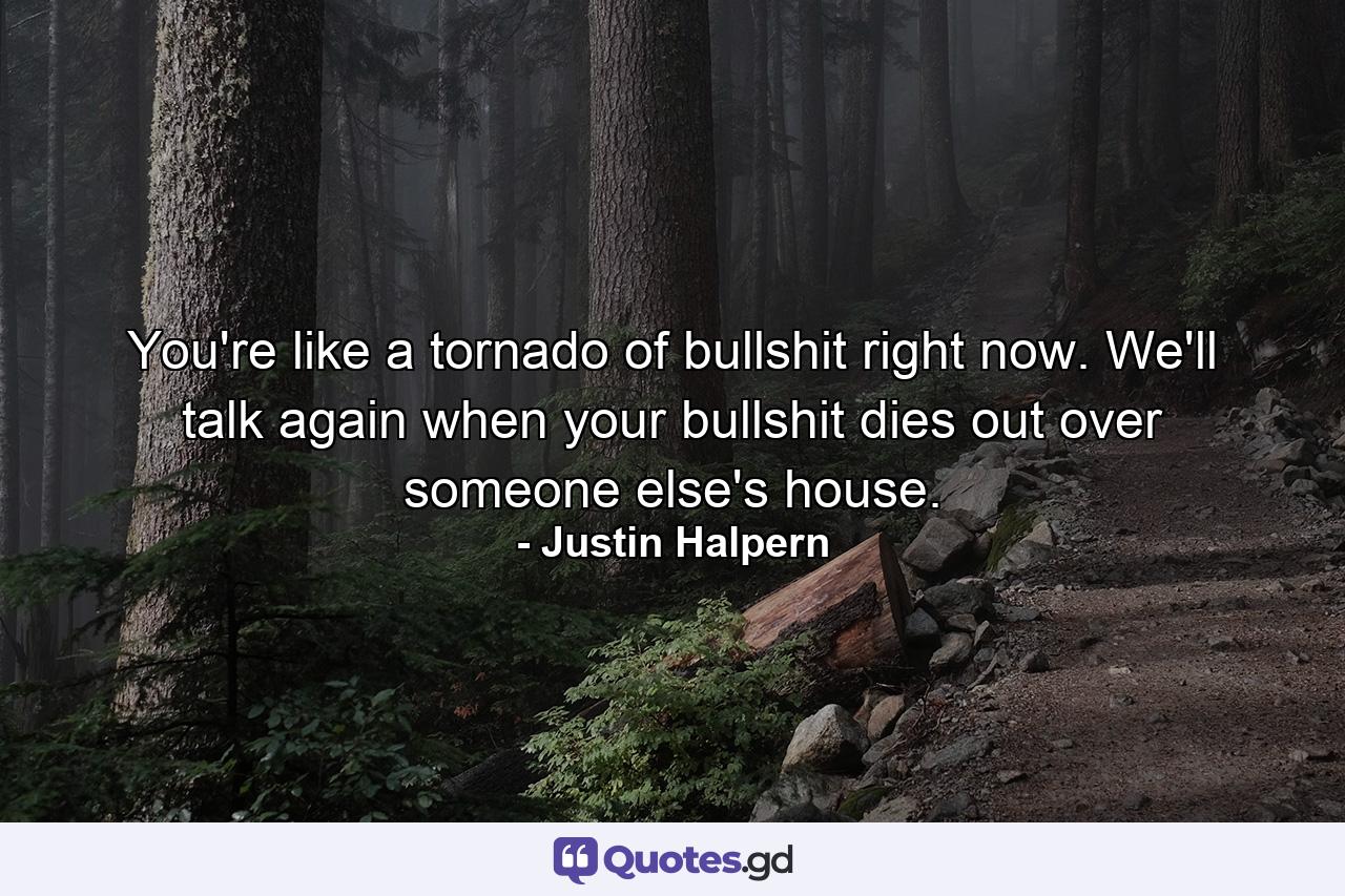 You're like a tornado of bullshit right now. We'll talk again when your bullshit dies out over someone else's house. - Quote by Justin Halpern