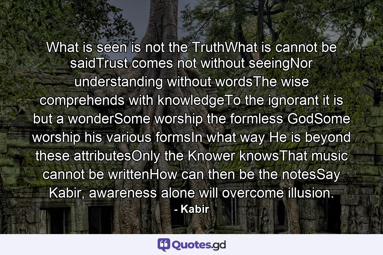 What is seen is not the TruthWhat is cannot be saidTrust comes not without seeingNor understanding without wordsThe wise comprehends with knowledgeTo the ignorant it is but a wonderSome worship the formless GodSome worship his various formsIn what way He is beyond these attributesOnly the Knower knowsThat music cannot be writtenHow can then be the notesSay Kabir, awareness alone will overcome illusion. - Quote by Kabir