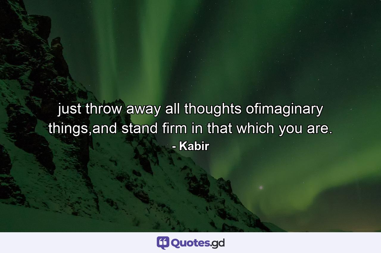 just throw away all thoughts ofimaginary things,and stand firm in that which you are. - Quote by Kabir