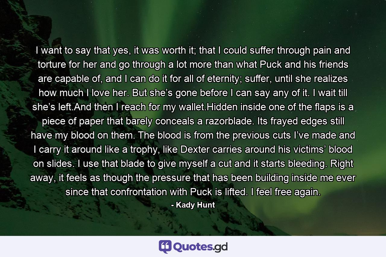 I want to say that yes, it was worth it; that I could suffer through pain and torture for her and go through a lot more than what Puck and his friends are capable of, and I can do it for all of eternity; suffer, until she realizes how much I love her. But she’s gone before I can say any of it. I wait till she’s left.And then I reach for my wallet.Hidden inside one of the flaps is a piece of paper that barely conceals a razorblade. Its frayed edges still have my blood on them. The blood is from the previous cuts I’ve made and I carry it around like a trophy, like Dexter carries around his victims’ blood on slides. I use that blade to give myself a cut and it starts bleeding. Right away, it feels as though the pressure that has been building inside me ever since that confrontation with Puck is lifted. I feel free again. - Quote by Kady Hunt