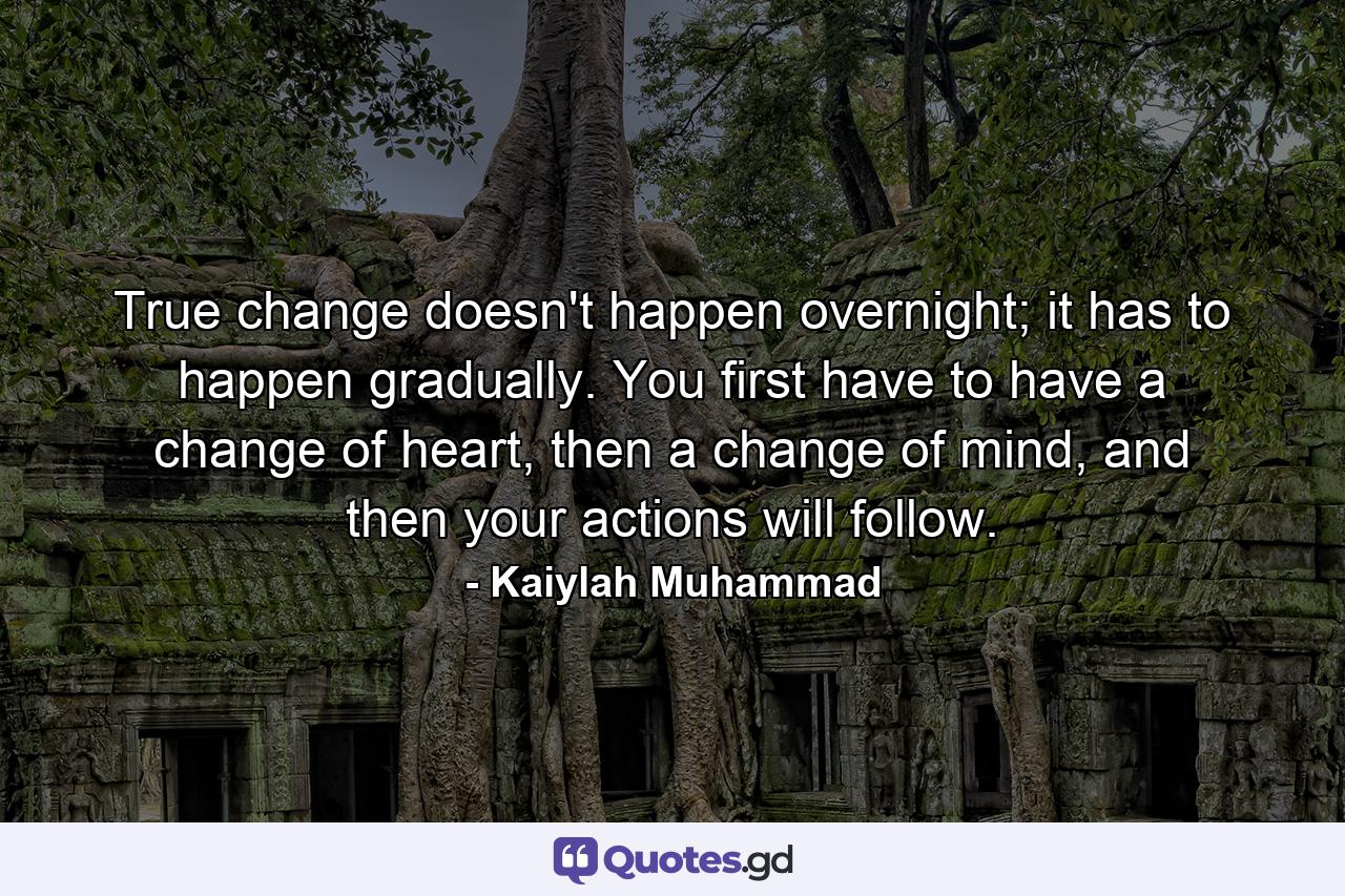 True change doesn't happen overnight; it has to happen gradually. You first have to have a change of heart, then a change of mind, and then your actions will follow. - Quote by Kaiylah Muhammad