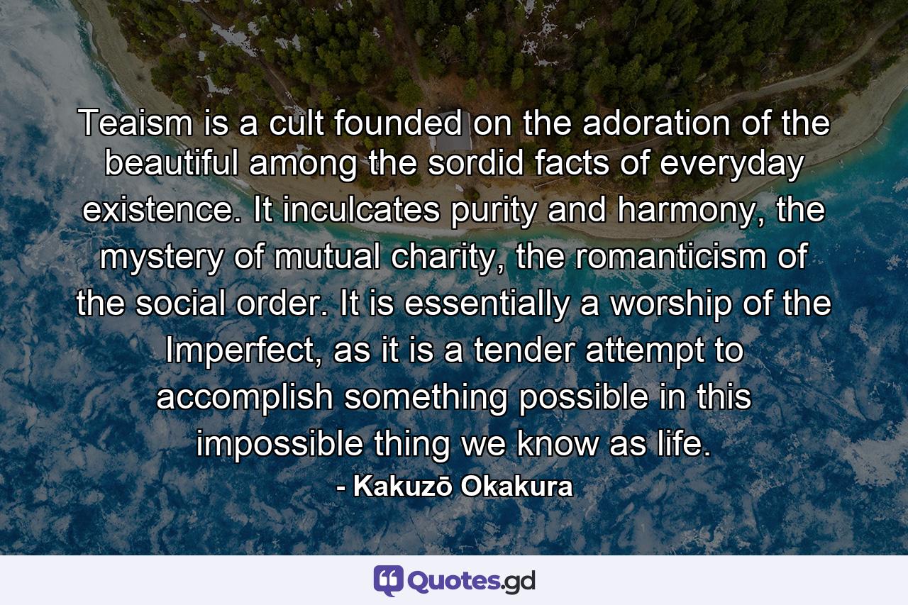 Teaism is a cult founded on the adoration of the beautiful among the sordid facts of everyday existence. It inculcates purity and harmony, the mystery of mutual charity, the romanticism of the social order. It is essentially a worship of the Imperfect, as it is a tender attempt to accomplish something possible in this impossible thing we know as life. - Quote by Kakuzō Okakura