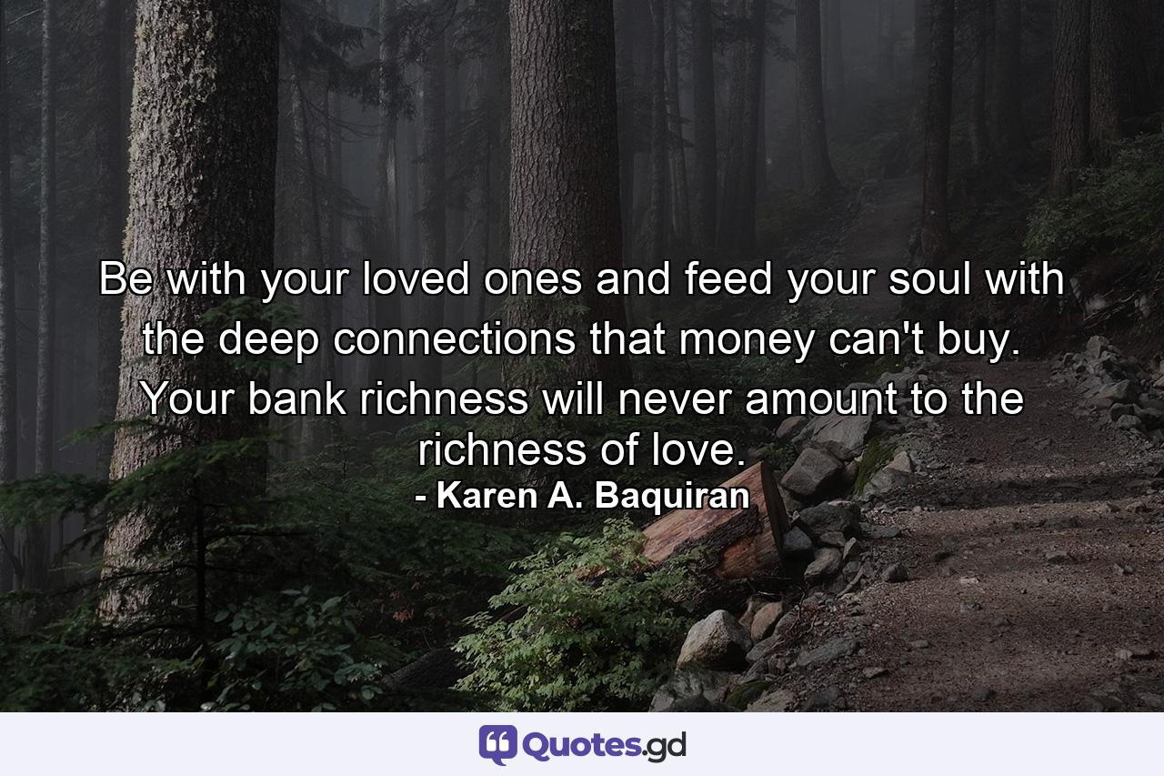 Be with your loved ones and feed your soul with the deep connections that money can't buy. Your bank richness will never amount to the richness of love. - Quote by Karen A. Baquiran