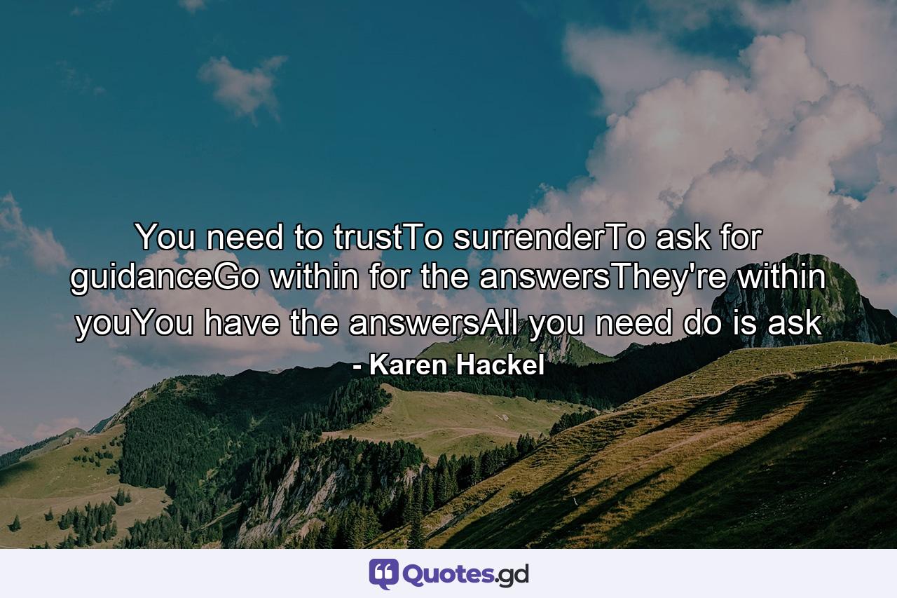 You need to trustTo surrenderTo ask for guidanceGo within for the answersThey're within youYou have the answersAll you need do is ask - Quote by Karen Hackel