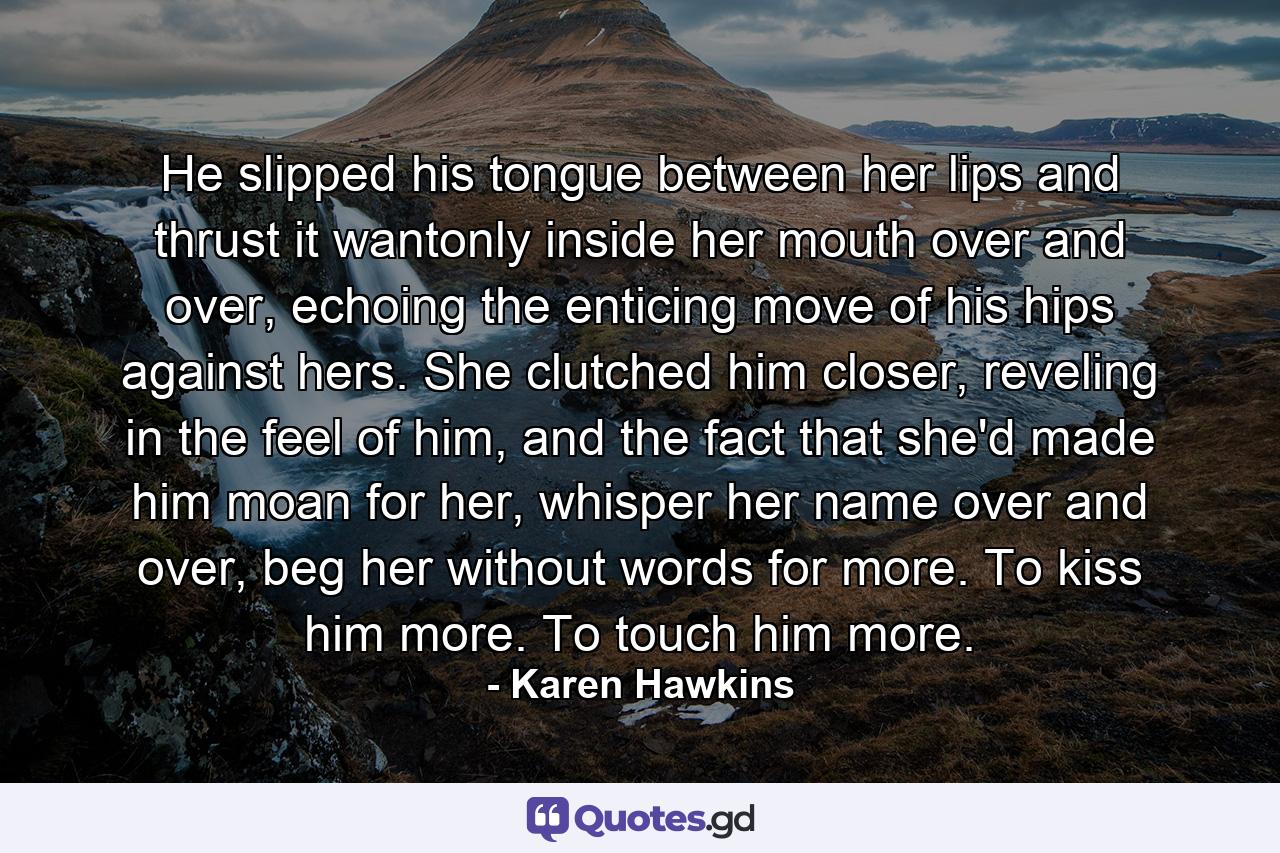 He slipped his tongue between her lips and thrust it wantonly inside her mouth over and over, echoing the enticing move of his hips against hers. She clutched him closer, reveling in the feel of him, and the fact that she'd made him moan for her, whisper her name over and over, beg her without words for more. To kiss him more. To touch him more. - Quote by Karen Hawkins