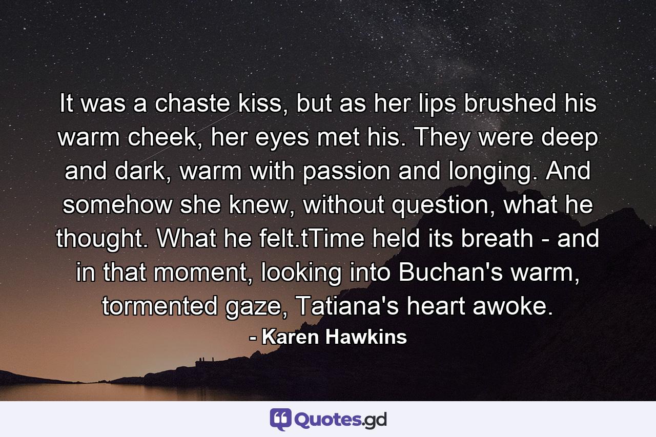 It was a chaste kiss, but as her lips brushed his warm cheek, her eyes met his. They were deep and dark, warm with passion and longing. And somehow she knew, without question, what he thought. What he felt.tTime held its breath - and in that moment, looking into Buchan's warm, tormented gaze, Tatiana's heart awoke. - Quote by Karen Hawkins