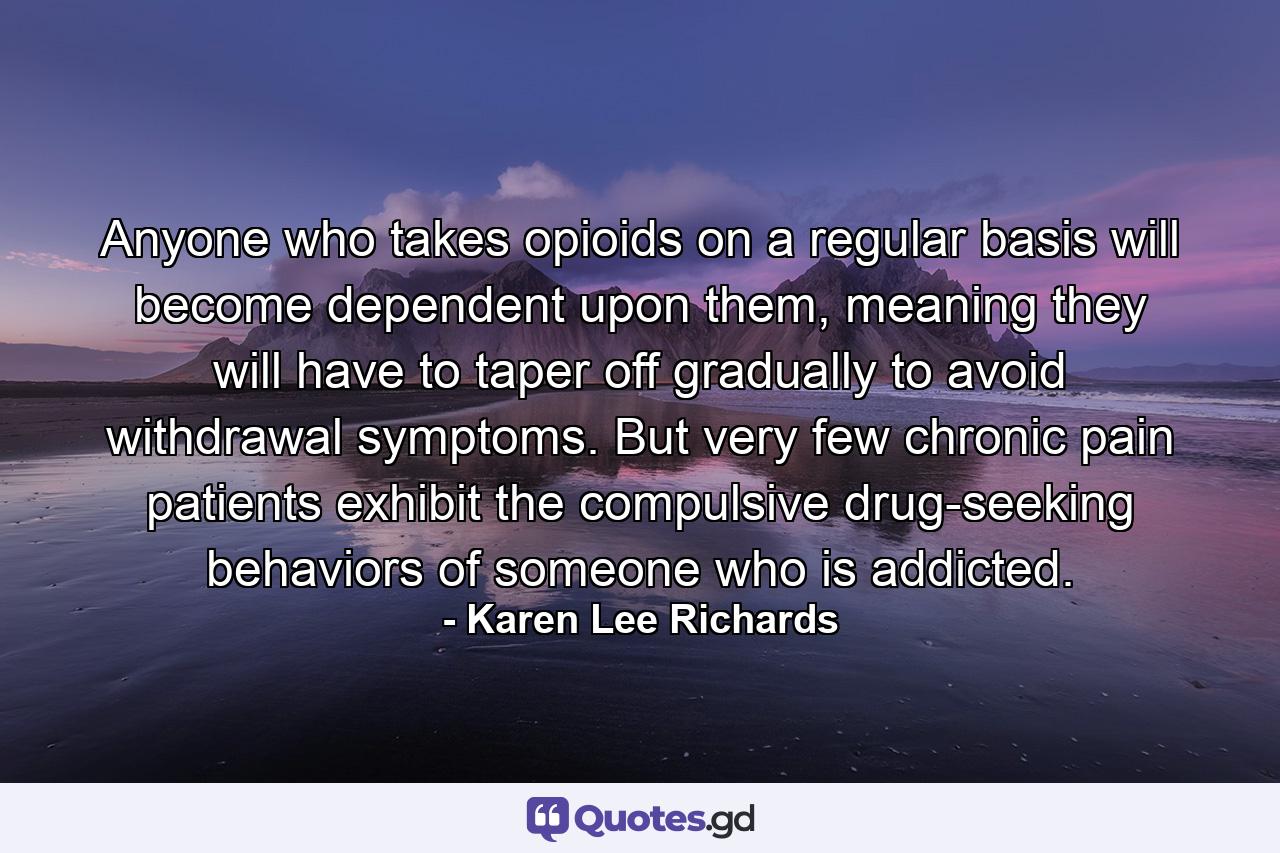 Anyone who takes opioids on a regular basis will become dependent upon them, meaning they will have to taper off gradually to avoid withdrawal symptoms. But very few chronic pain patients exhibit the compulsive drug-seeking behaviors of someone who is addicted. - Quote by Karen Lee Richards