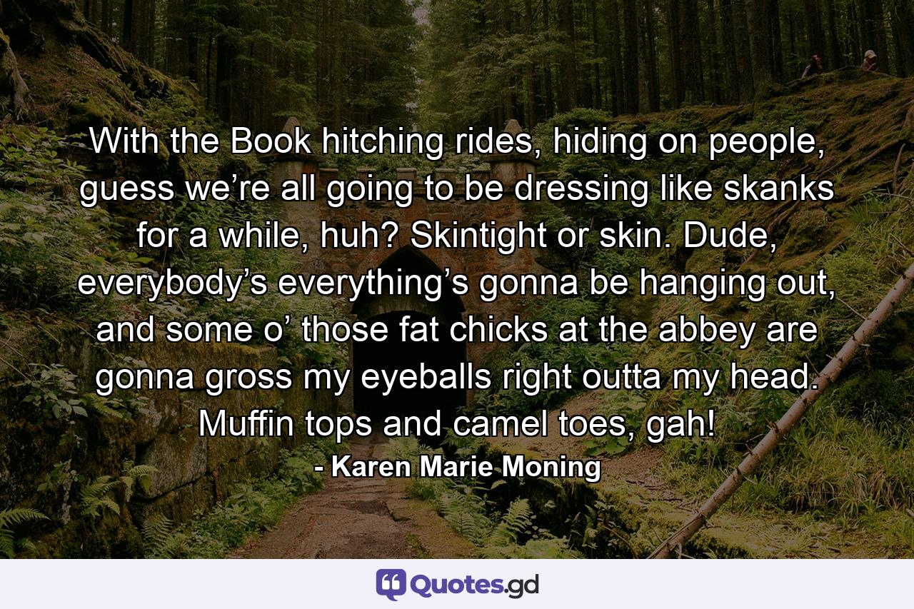 With the Book hitching rides, hiding on people, guess we’re all going to be dressing like skanks for a while, huh? Skintight or skin. Dude, everybody’s everything’s gonna be hanging out, and some o’ those fat chicks at the abbey are gonna gross my eyeballs right outta my head. Muffin tops and camel toes, gah! - Quote by Karen Marie Moning