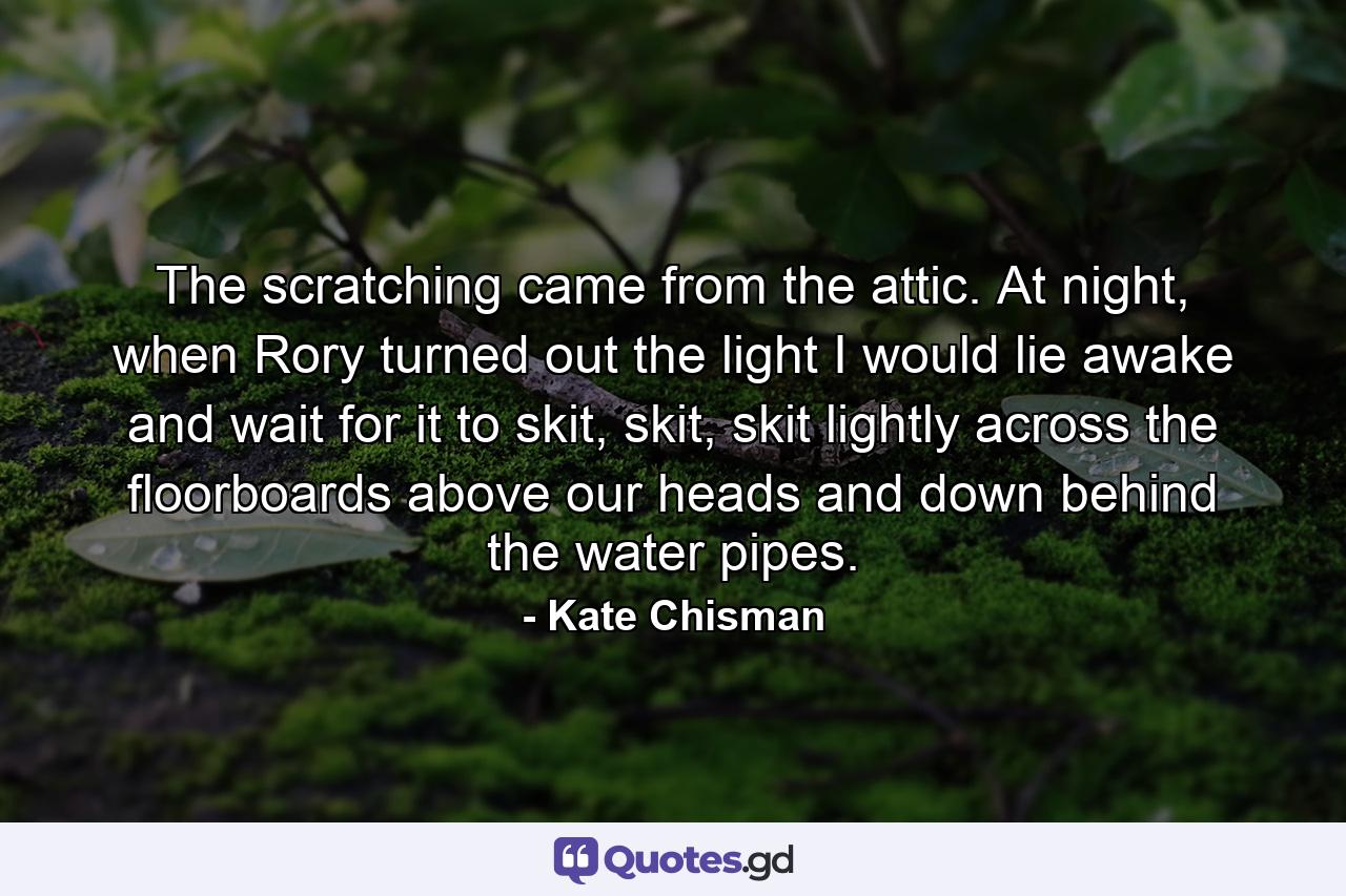 The scratching came from the attic. At night, when Rory turned out the light I would lie awake and wait for it to skit, skit, skit lightly across the floorboards above our heads and down behind the water pipes. - Quote by Kate Chisman