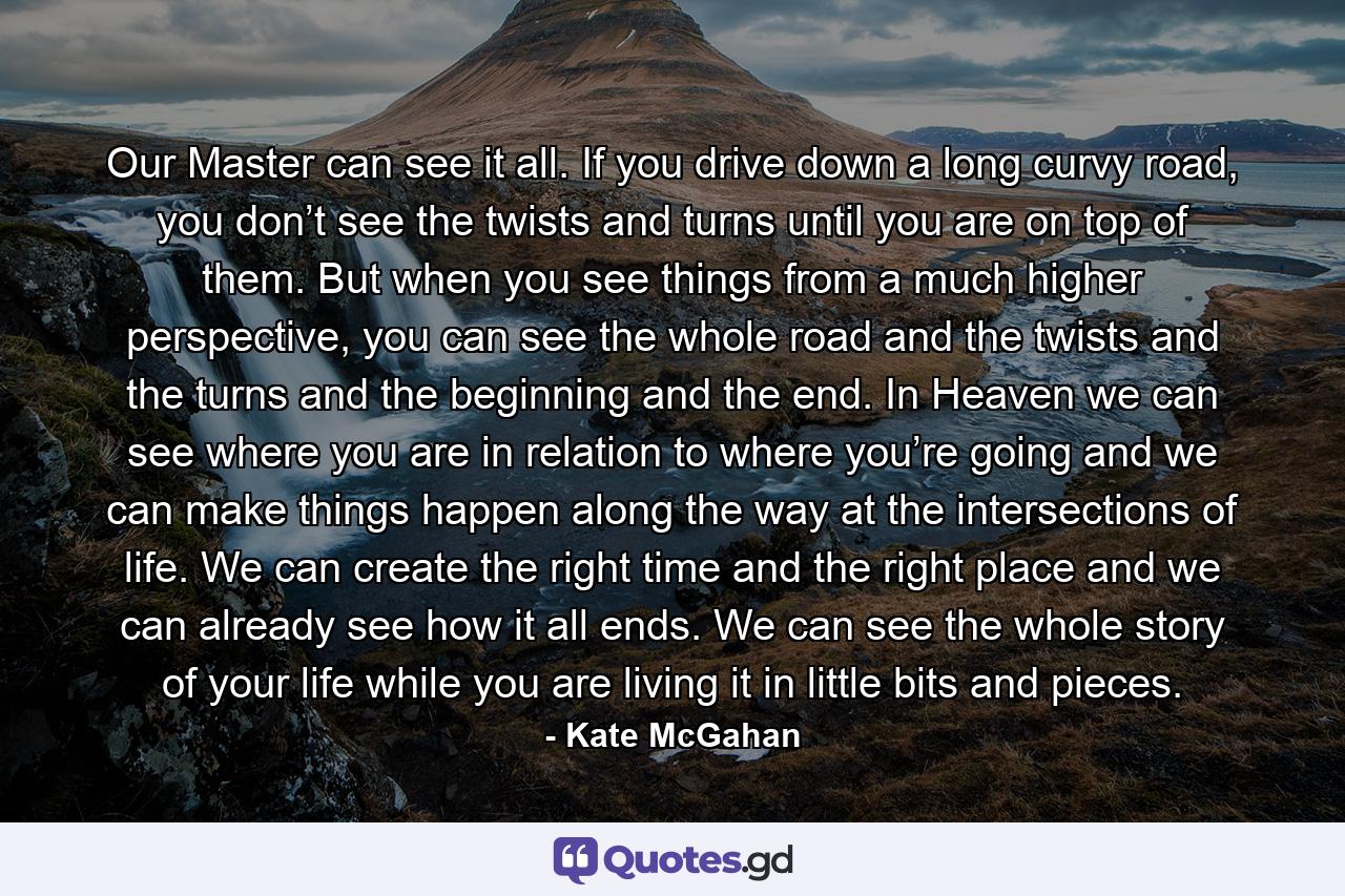Our Master can see it all. If you drive down a long curvy road, you don’t see the twists and turns until you are on top of them. But when you see things from a much higher perspective, you can see the whole road and the twists and the turns and the beginning and the end. In Heaven we can see where you are in relation to where you’re going and we can make things happen along the way at the intersections of life. We can create the right time and the right place and we can already see how it all ends. We can see the whole story of your life while you are living it in little bits and pieces. - Quote by Kate McGahan