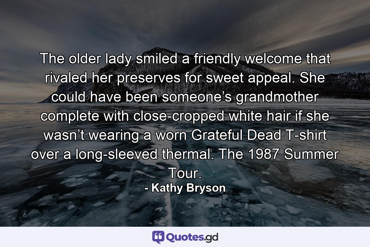 The older lady smiled a friendly welcome that rivaled her preserves for sweet appeal. She could have been someone’s grandmother complete with close-cropped white hair if she wasn’t wearing a worn Grateful Dead T-shirt over a long-sleeved thermal. The 1987 Summer Tour. - Quote by Kathy Bryson