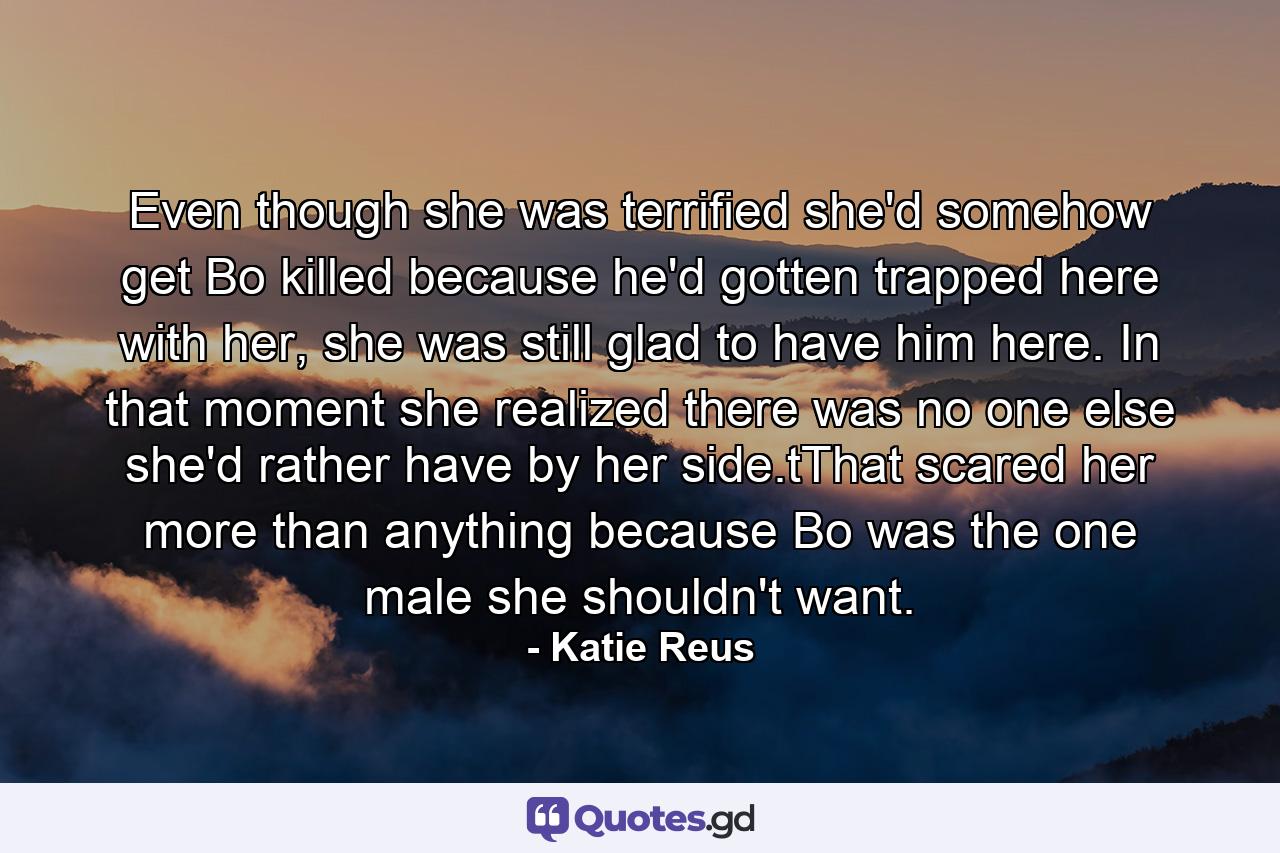 Even though she was terrified she'd somehow get Bo killed because he'd gotten trapped here with her, she was still glad to have him here. In that moment she realized there was no one else she'd rather have by her side.tThat scared her more than anything because Bo was the one male she shouldn't want. - Quote by Katie Reus