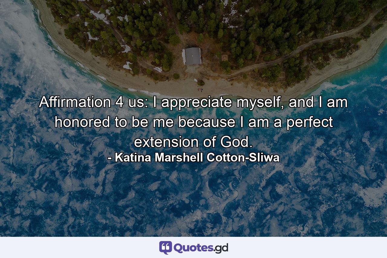 Affirmation 4 us: I appreciate myself, and I am honored to be me because I am a perfect extension of God. - Quote by Katina Marshell Cotton-Sliwa