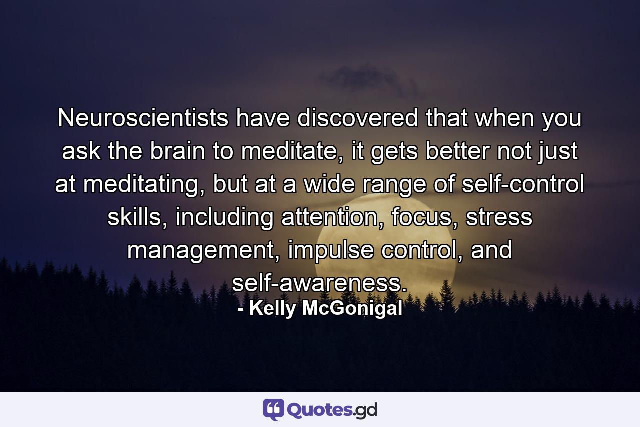 Neuroscientists have discovered that when you ask the brain to meditate, it gets better not just at meditating, but at a wide range of self-control skills, including attention, focus, stress management, impulse control, and self-awareness. - Quote by Kelly McGonigal