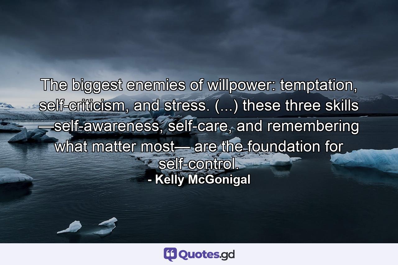 The biggest enemies of willpower: temptation, self-criticism, and stress. (...) these three skills —self-awareness, self-care, and remembering what matter most— are the foundation for self-control. - Quote by Kelly McGonigal