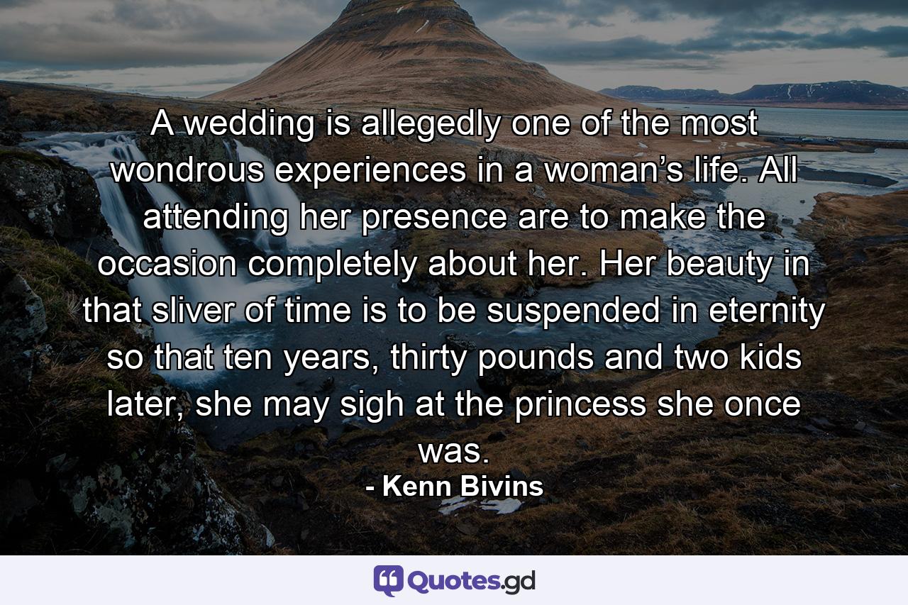 A wedding is allegedly one of the most wondrous experiences in a woman’s life. All attending her presence are to make the occasion completely about her. Her beauty in that sliver of time is to be suspended in eternity so that ten years, thirty pounds and two kids later, she may sigh at the princess she once was. - Quote by Kenn Bivins