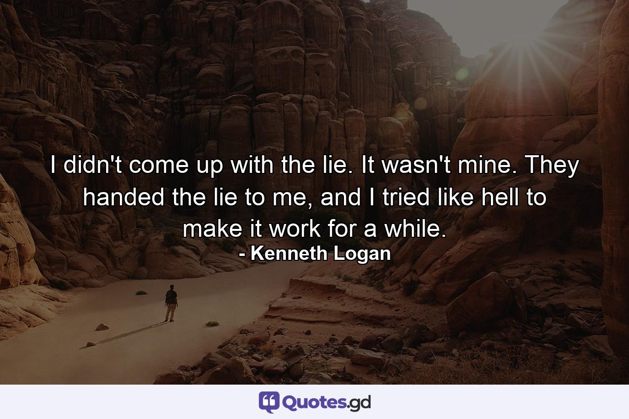 I didn't come up with the lie. It wasn't mine. They handed the lie to me, and I tried like hell to make it work for a while. - Quote by Kenneth Logan