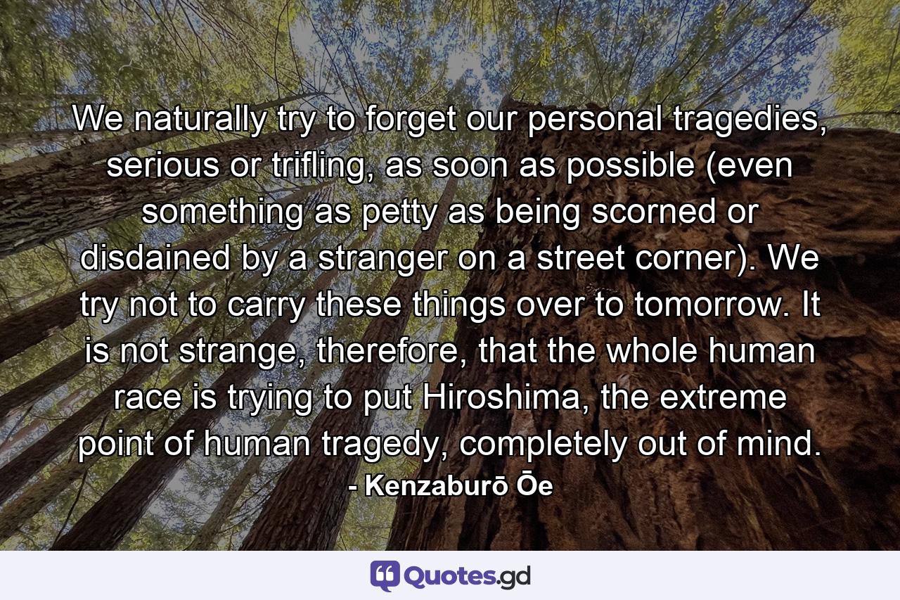 We naturally try to forget our personal tragedies, serious or trifling, as soon as possible (even something as petty as being scorned or disdained by a stranger on a street corner). We try not to carry these things over to tomorrow. It is not strange, therefore, that the whole human race is trying to put Hiroshima, the extreme point of human tragedy, completely out of mind. - Quote by Kenzaburō Ōe