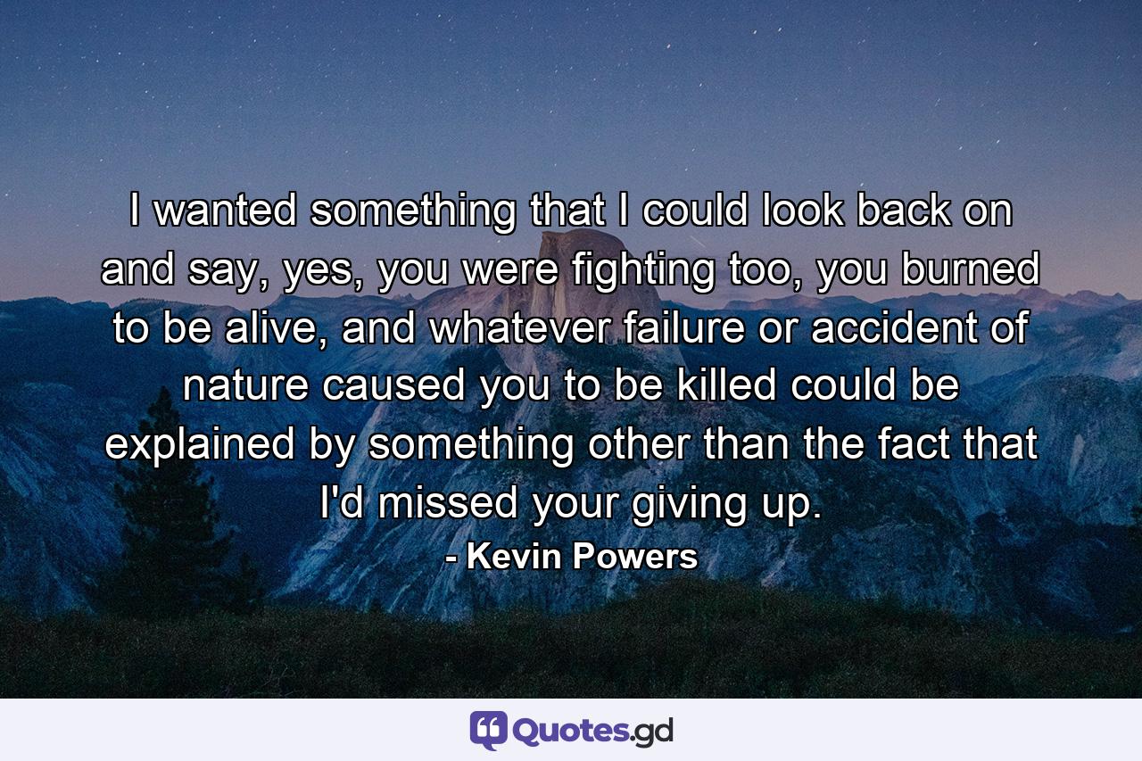 I wanted something that I could look back on and say, yes, you were fighting too, you burned to be alive, and whatever failure or accident of nature caused you to be killed could be explained by something other than the fact that I'd missed your giving up. - Quote by Kevin Powers