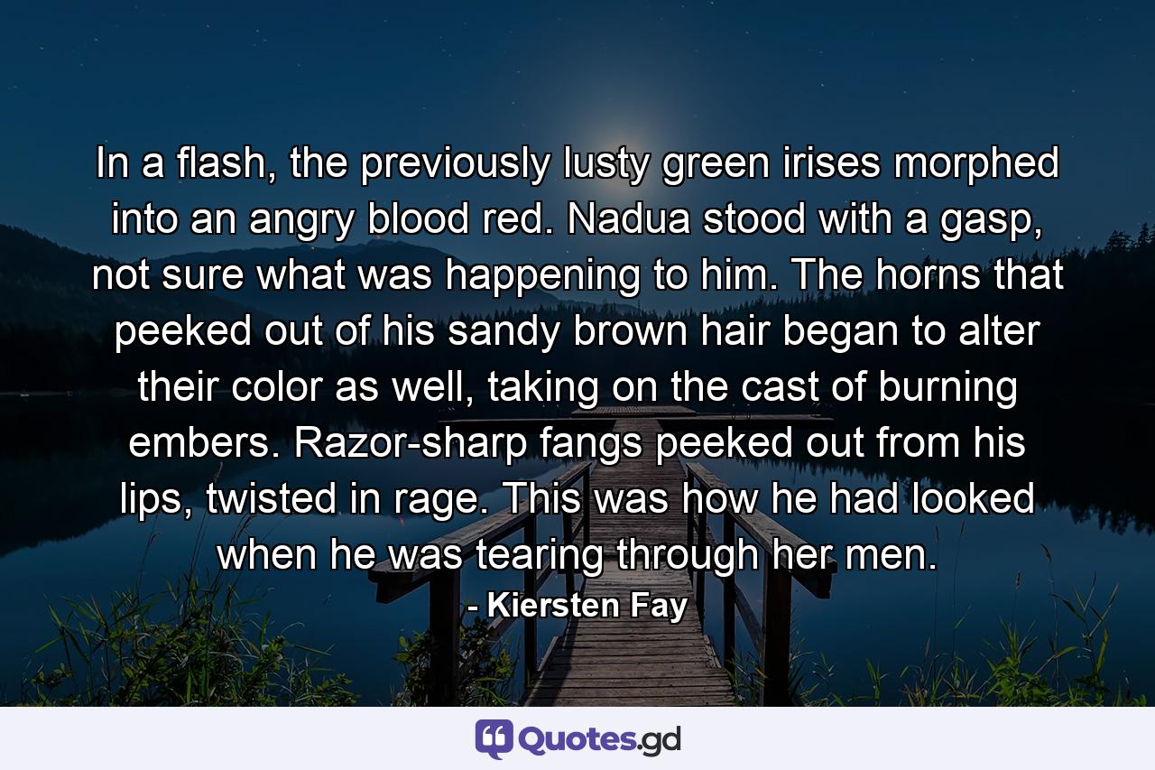 In a flash, the previously lusty green irises morphed into an angry blood red. Nadua stood with a gasp, not sure what was happening to him. The horns that peeked out of his sandy brown hair began to alter their color as well, taking on the cast of burning embers. Razor-sharp fangs peeked out from his lips, twisted in rage. This was how he had looked when he was tearing through her men. - Quote by Kiersten Fay