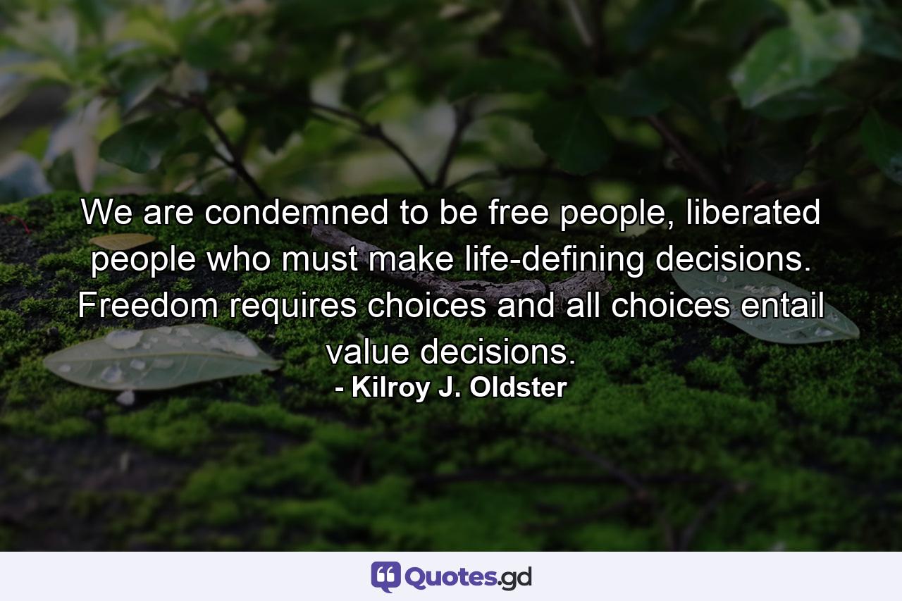 We are condemned to be free people, liberated people who must make life-defining decisions. Freedom requires choices and all choices entail value decisions. - Quote by Kilroy J. Oldster