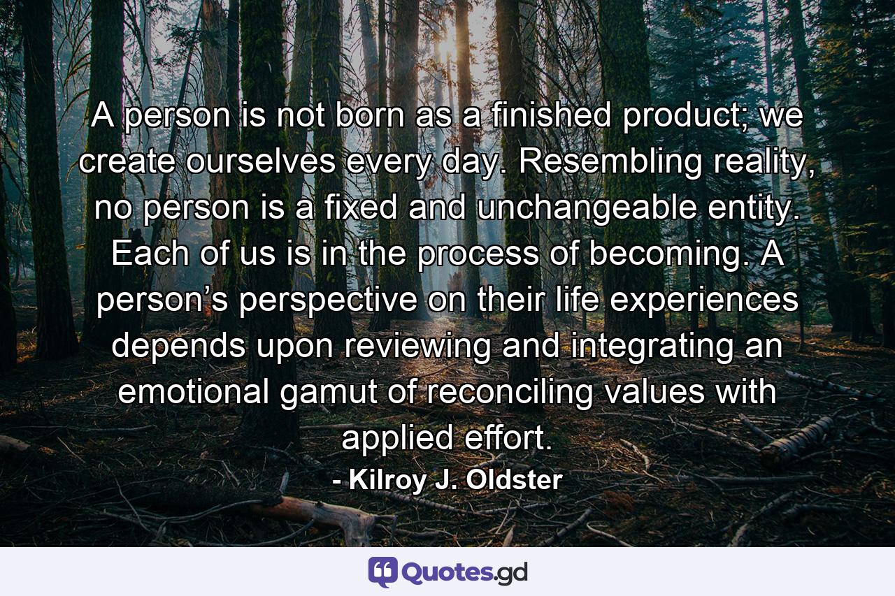 A person is not born as a finished product; we create ourselves every day. Resembling reality, no person is a fixed and unchangeable entity. Each of us is in the process of becoming. A person’s perspective on their life experiences depends upon reviewing and integrating an emotional gamut of reconciling values with applied effort. - Quote by Kilroy J. Oldster