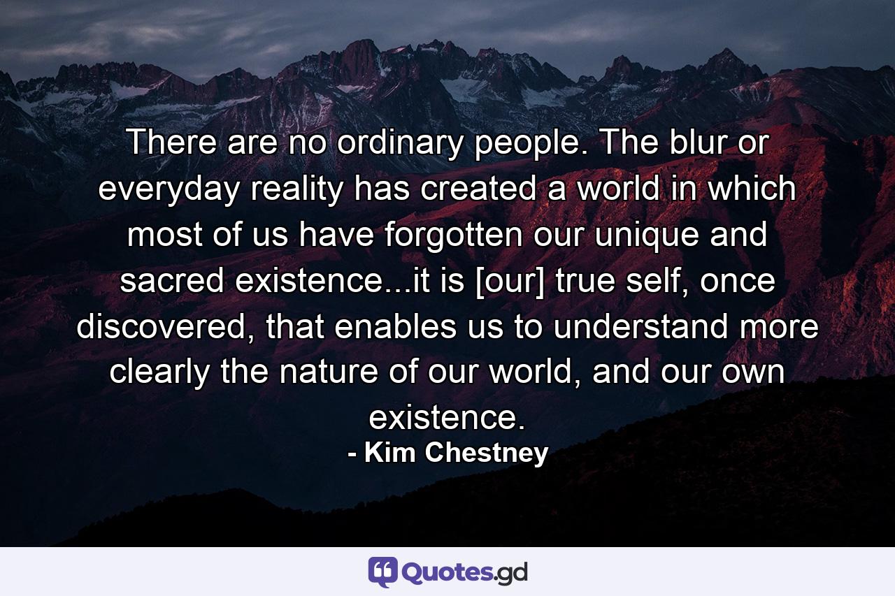 There are no ordinary people. The blur or everyday reality has created a world in which most of us have forgotten our unique and sacred existence...it is [our] true self, once discovered, that enables us to understand more clearly the nature of our world, and our own existence. - Quote by Kim Chestney