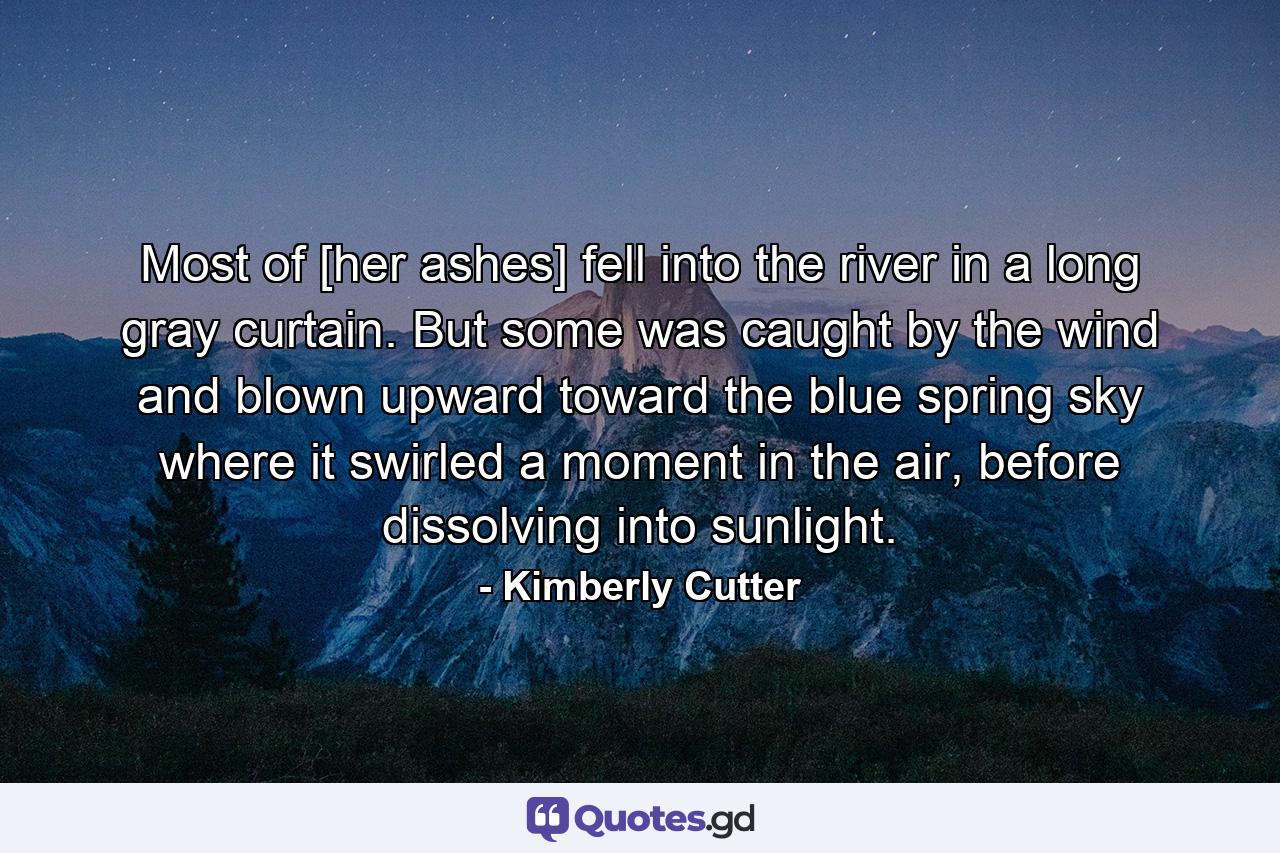 Most of [her ashes] fell into the river in a long gray curtain. But some was caught by the wind and blown upward toward the blue spring sky where it swirled a moment in the air, before dissolving into sunlight. - Quote by Kimberly Cutter