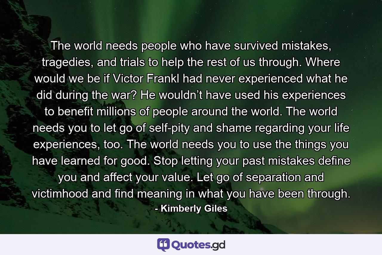 The world needs people who have survived mistakes, tragedies, and trials to help the rest of us through. Where would we be if Victor Frankl had never experienced what he did during the war? He wouldn’t have used his experiences to benefit millions of people around the world. The world needs you to let go of self-pity and shame regarding your life experiences, too. The world needs you to use the things you have learned for good. Stop letting your past mistakes define you and affect your value. Let go of separation and victimhood and find meaning in what you have been through. - Quote by Kimberly Giles