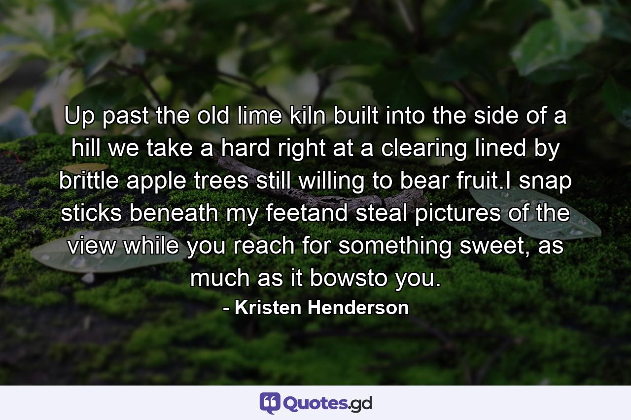 Up past the old lime kiln built into the side of a hill we take a hard right at a clearing lined by brittle apple trees still willing to bear fruit.I snap sticks beneath my feetand steal pictures of the view while you reach for something sweet, as much as it bowsto you. - Quote by Kristen Henderson