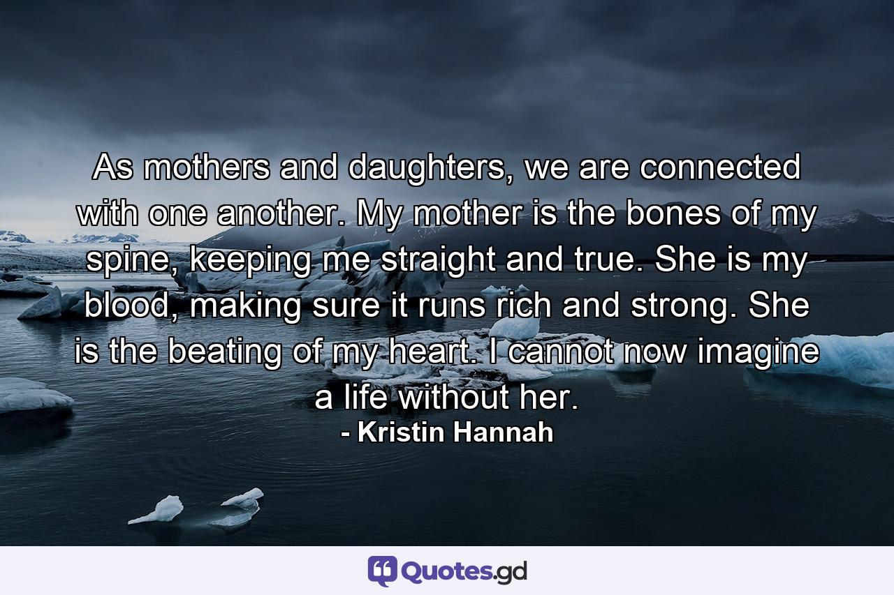 As mothers and daughters, we are connected with one another. My mother is the bones of my spine, keeping me straight and true. She is my blood, making sure it runs rich and strong. She is the beating of my heart. I cannot now imagine a life without her. - Quote by Kristin Hannah