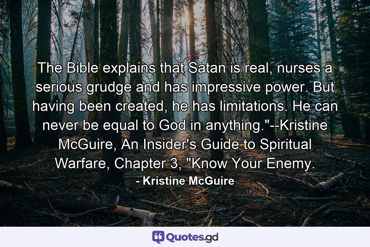 The Bible explains that Satan is real, nurses a serious grudge and has impressive power. But having been created, he has limitations. He can never be equal to God in anything.