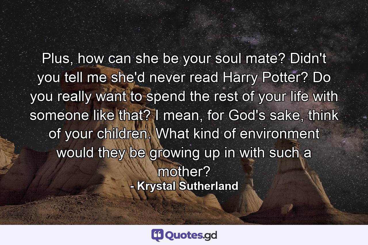 Plus, how can she be your soul mate? Didn't you tell me she'd never read Harry Potter? Do you really want to spend the rest of your life with someone like that? I mean, for God's sake, think of your children. What kind of environment would they be growing up in with such a mother? - Quote by Krystal Sutherland