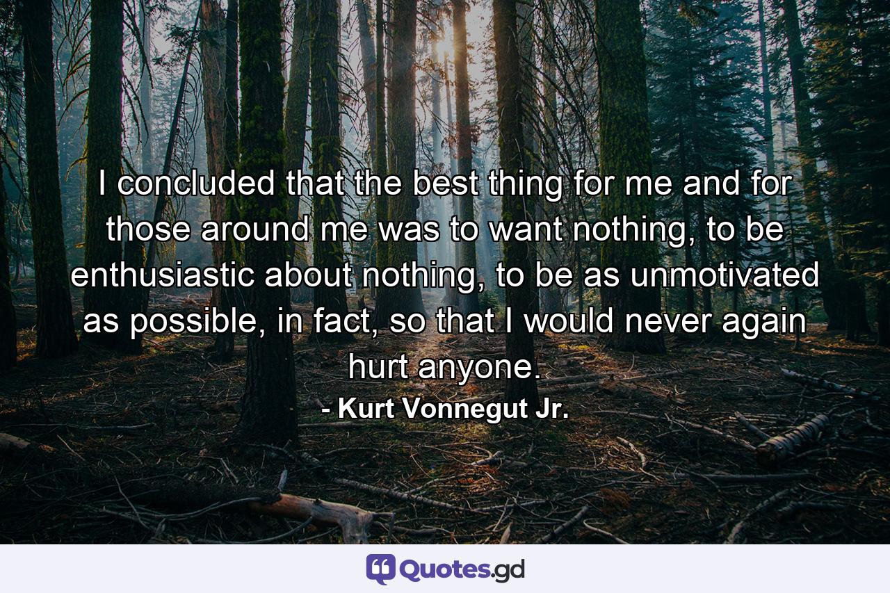 I concluded that the best thing for me and for those around me was to want nothing, to be enthusiastic about nothing, to be as unmotivated as possible, in fact, so that I would never again hurt anyone. - Quote by Kurt Vonnegut Jr.