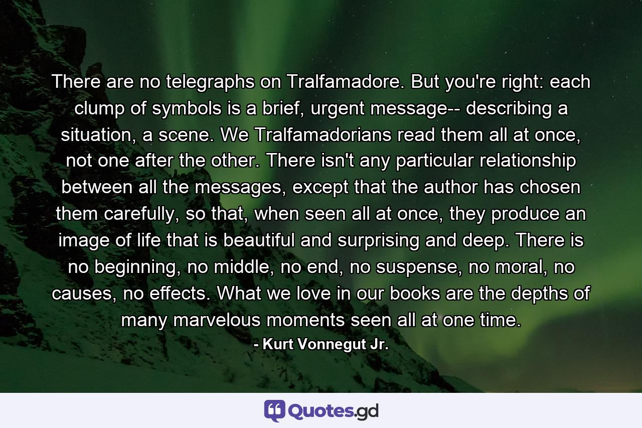 There are no telegraphs on Tralfamadore. But you're right: each clump of symbols is a brief, urgent message-- describing a situation, a scene. We Tralfamadorians read them all at once, not one after the other. There isn't any particular relationship between all the messages, except that the author has chosen them carefully, so that, when seen all at once, they produce an image of life that is beautiful and surprising and deep. There is no beginning, no middle, no end, no suspense, no moral, no causes, no effects. What we love in our books are the depths of many marvelous moments seen all at one time. - Quote by Kurt Vonnegut Jr.