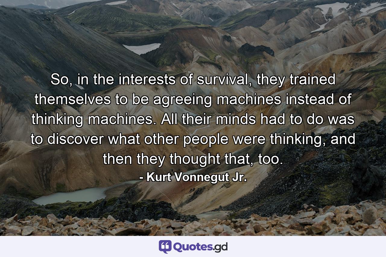 So, in the interests of survival, they trained themselves to be agreeing machines instead of thinking machines. All their minds had to do was to discover what other people were thinking, and then they thought that, too. - Quote by Kurt Vonnegut Jr.