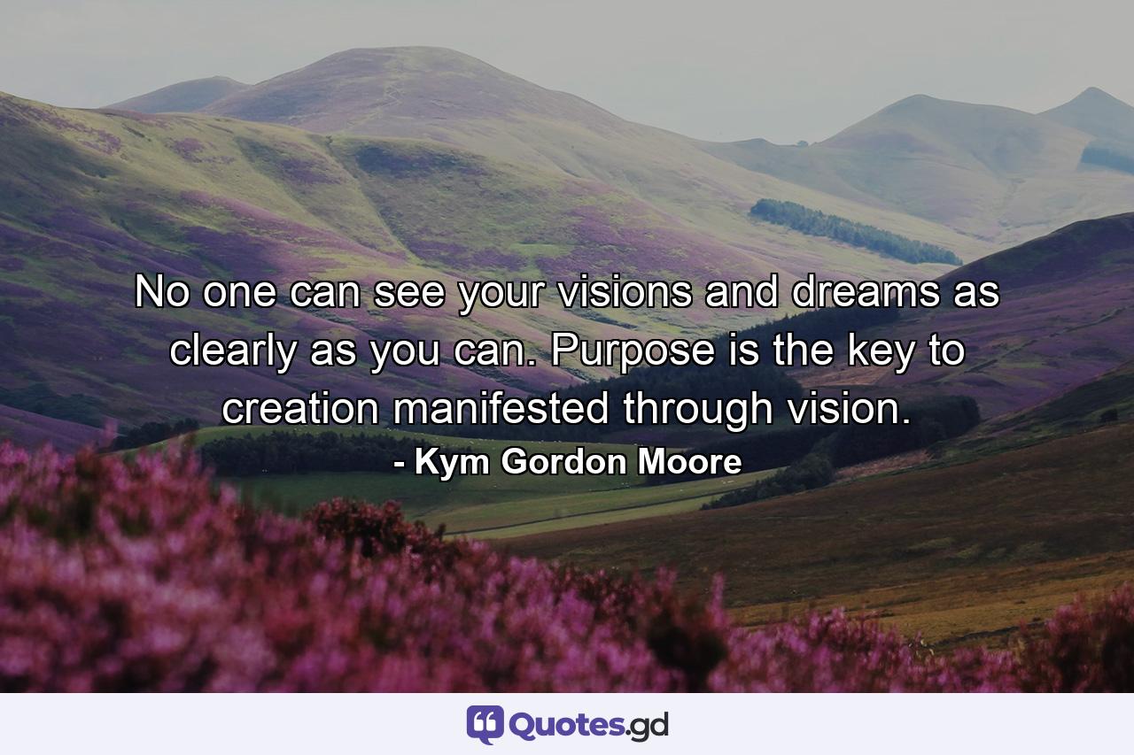 No one can see your visions and dreams as clearly as you can. Purpose is the key to creation manifested through vision. - Quote by Kym Gordon Moore