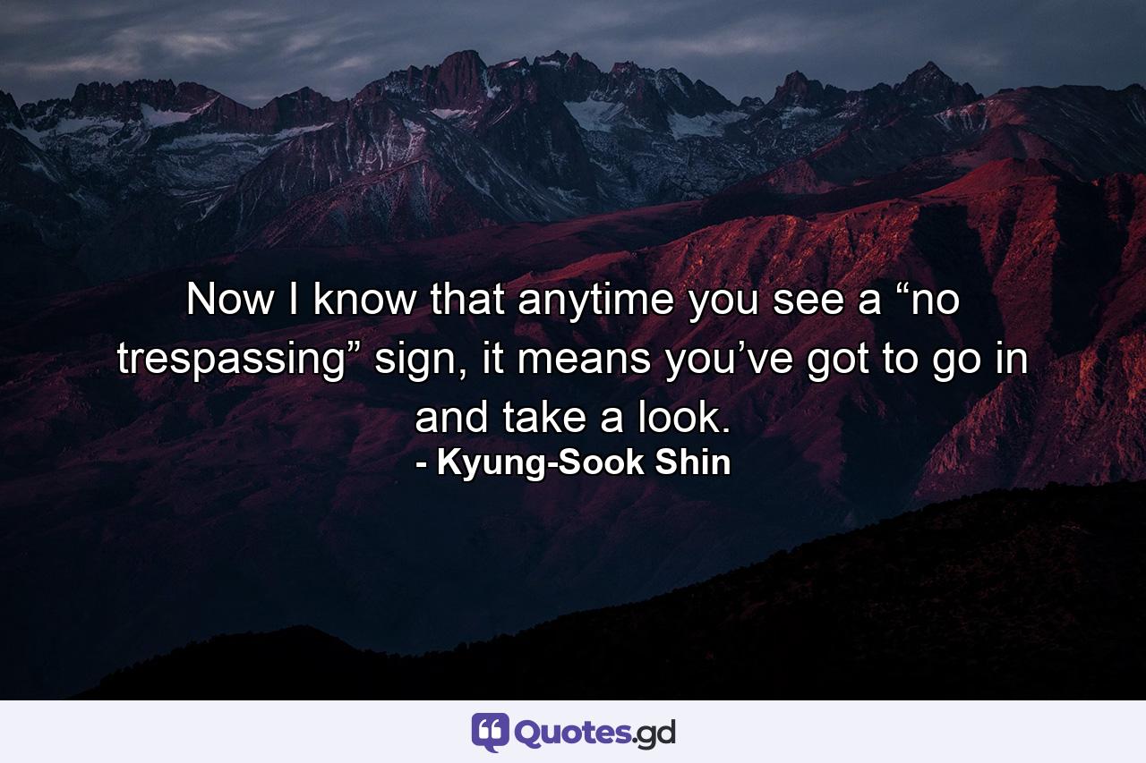 Now I know that anytime you see a “no trespassing” sign, it means you’ve got to go in and take a look. - Quote by Kyung-Sook Shin