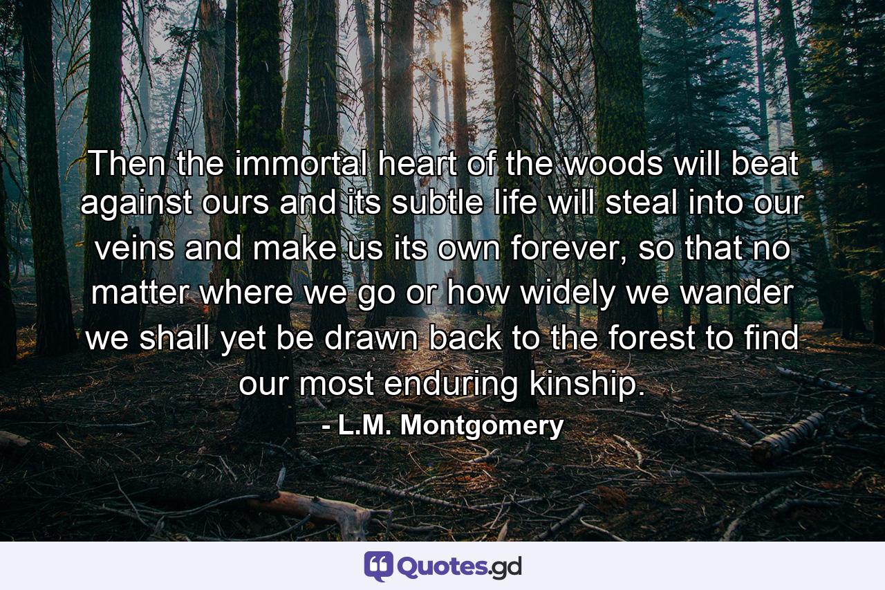 Then the immortal heart of the woods will beat against ours and its subtle life will steal into our veins and make us its own forever, so that no matter where we go or how widely we wander we shall yet be drawn back to the forest to find our most enduring kinship. - Quote by L.M. Montgomery