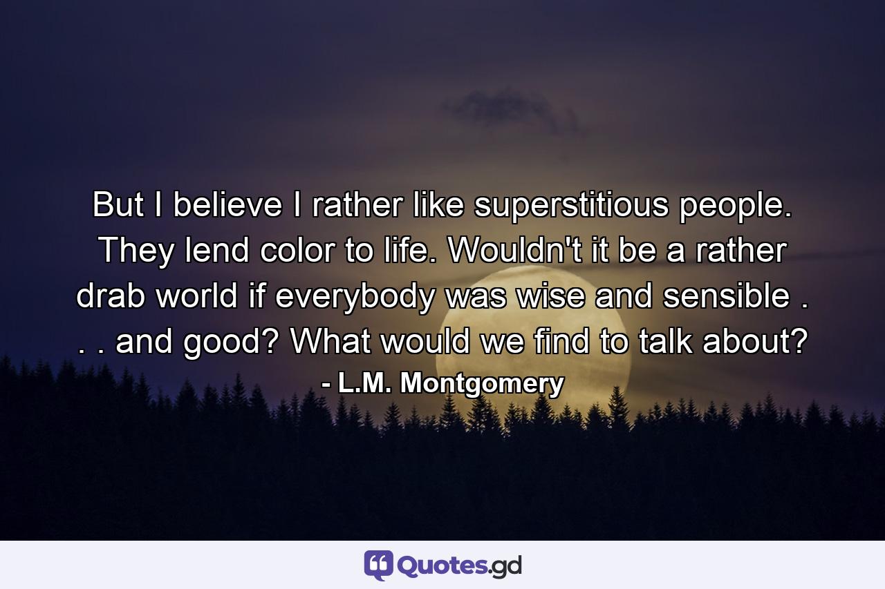 But I believe I rather like superstitious people. They lend color to life. Wouldn't it be a rather drab world if everybody was wise and sensible . . . and good? What would we find to talk about? - Quote by L.M. Montgomery