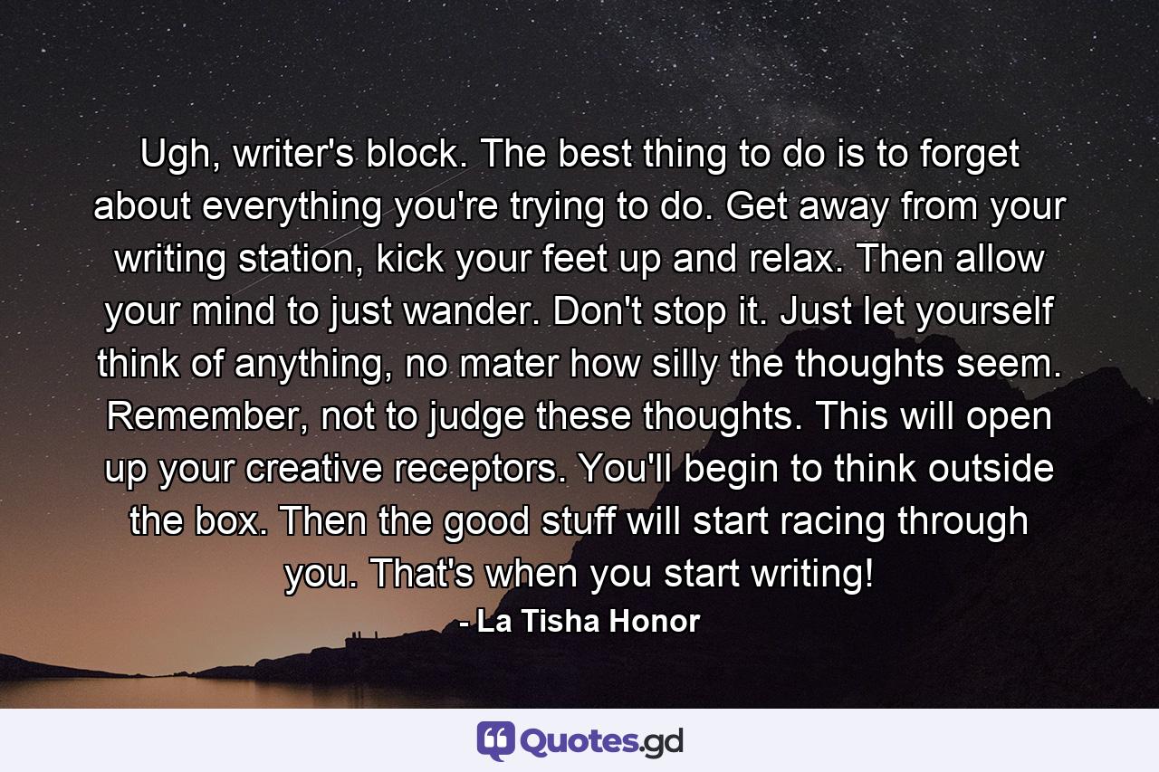 Ugh, writer's block. The best thing to do is to forget about everything you're trying to do. Get away from your writing station, kick your feet up and relax. Then allow your mind to just wander. Don't stop it. Just let yourself think of anything, no mater how silly the thoughts seem. Remember, not to judge these thoughts. This will open up your creative receptors. You'll begin to think outside the box. Then the good stuff will start racing through you. That's when you start writing! - Quote by La Tisha Honor