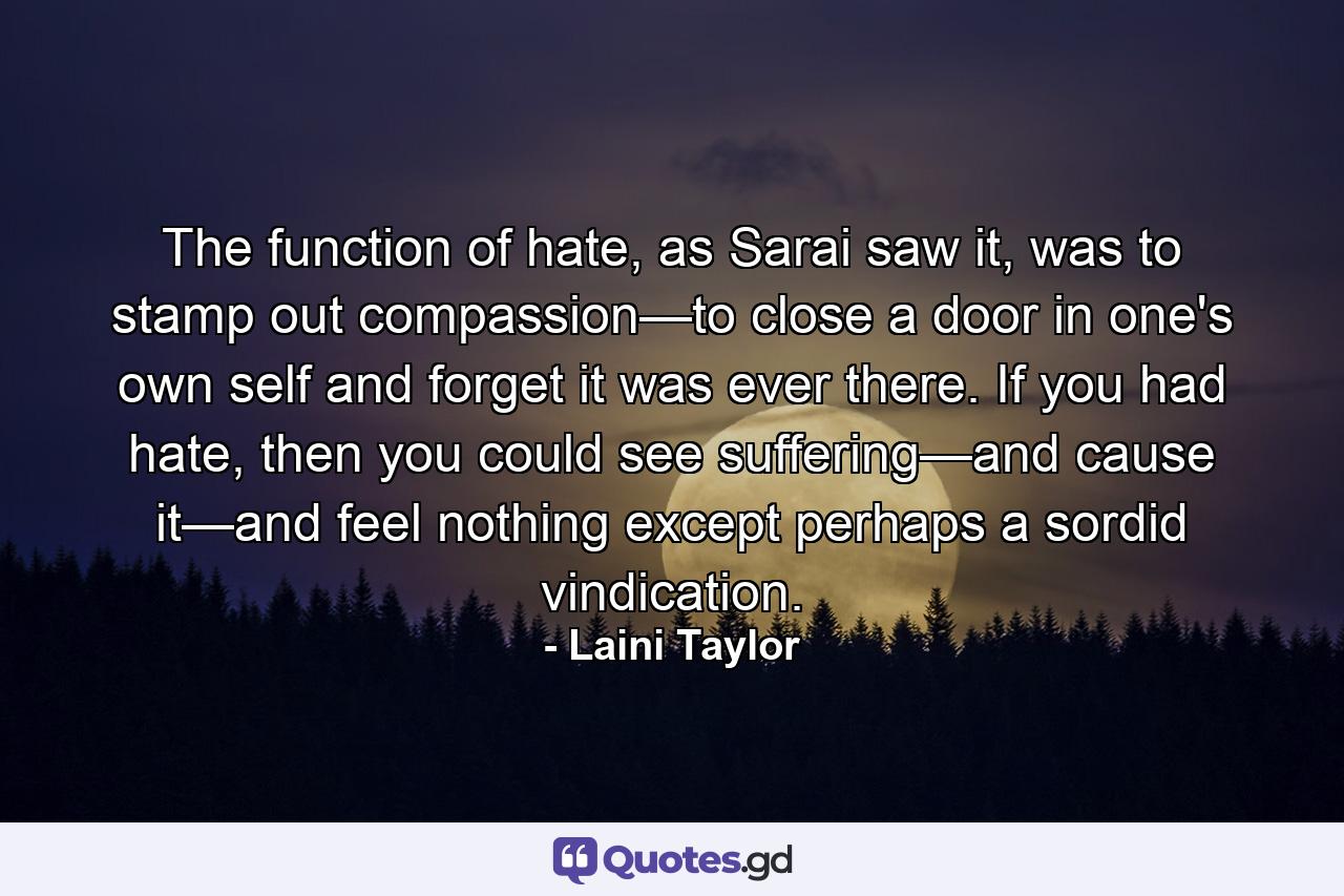 The function of hate, as Sarai saw it, was to stamp out compassion—to close a door in one's own self and forget it was ever there. If you had hate, then you could see suffering—and cause it—and feel nothing except perhaps a sordid vindication. - Quote by Laini Taylor