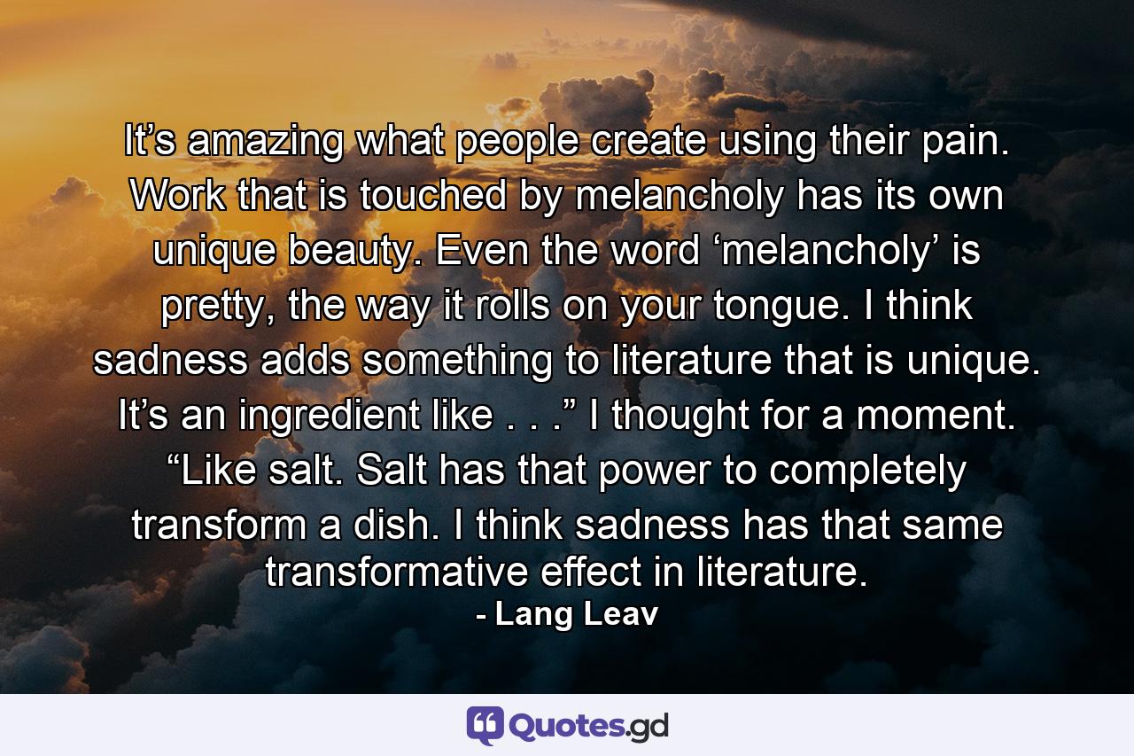 It’s amazing what people create using their pain. Work that is touched by melancholy has its own unique beauty. Even the word ‘melancholy’ is pretty, the way it rolls on your tongue. I think sadness adds something to literature that is unique. It’s an ingredient like . . .” I thought for a moment. “Like salt. Salt has that power to completely transform a dish. I think sadness has that same transformative effect in literature. - Quote by Lang Leav