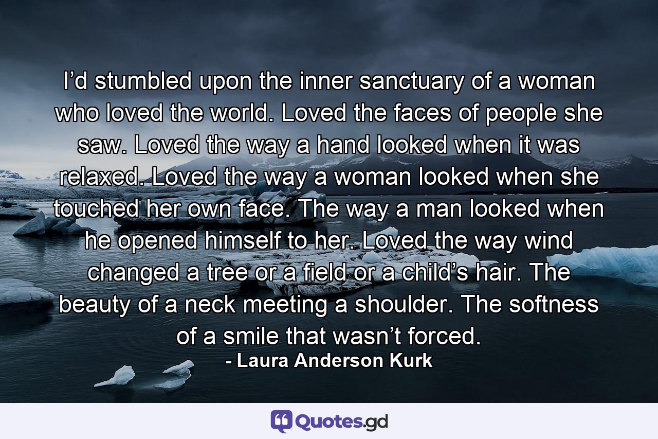 I’d stumbled upon the inner sanctuary of a woman who loved the world. Loved the faces of people she saw. Loved the way a hand looked when it was relaxed. Loved the way a woman looked when she touched her own face. The way a man looked when he opened himself to her. Loved the way wind changed a tree or a field or a child’s hair. The beauty of a neck meeting a shoulder. The softness of a smile that wasn’t forced. - Quote by Laura Anderson Kurk